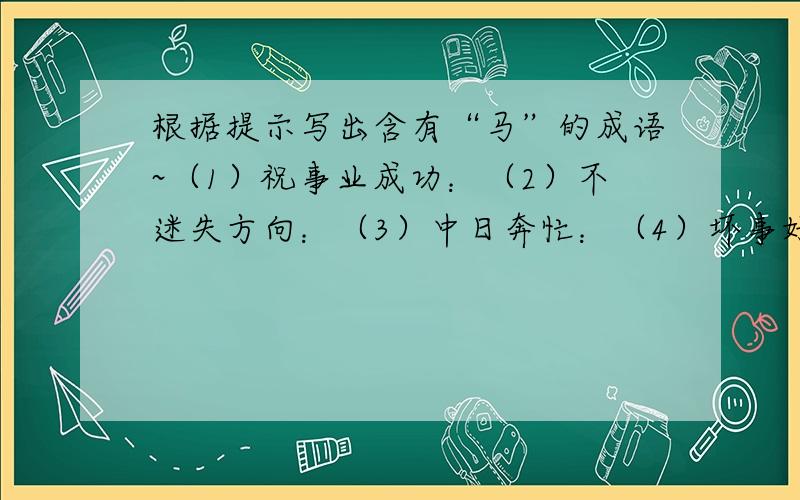 根据提示写出含有“马”的成语~（1）祝事业成功：（2）不迷失方向：（3）中日奔忙：（4）坏事好事可以互相转化：