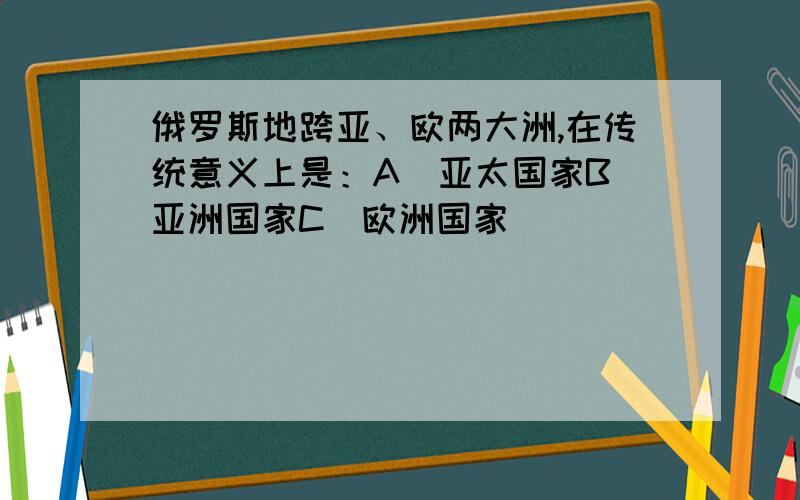 俄罗斯地跨亚、欧两大洲,在传统意义上是：A．亚太国家B．亚洲国家C．欧洲国家