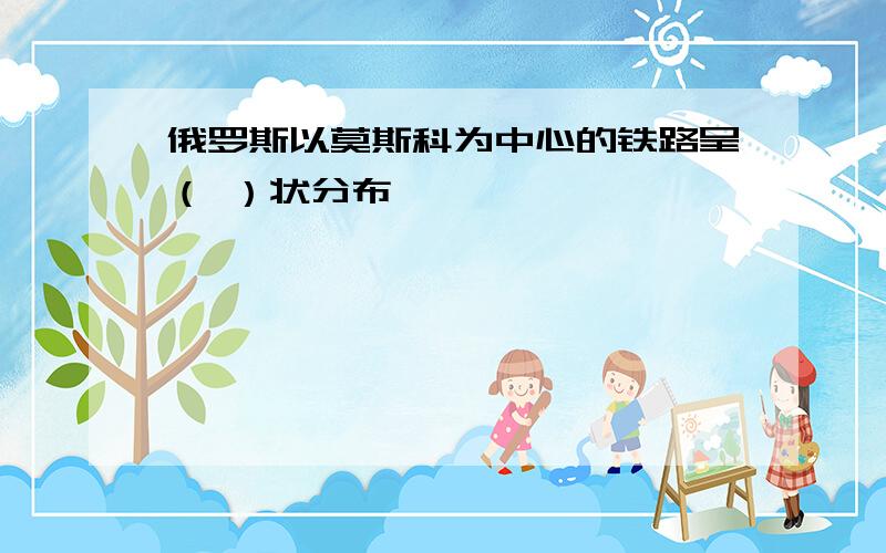 俄罗斯以莫斯科为中心的铁路呈（ ）状分布