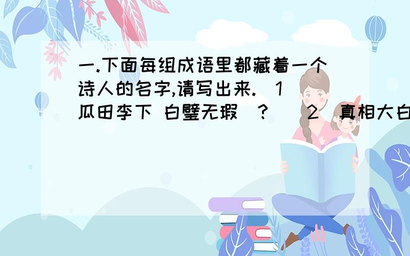 一.下面每组成语里都藏着一个诗人的名字,请写出来.（1）瓜田李下 白璧无瑕（?）（2）真相大白,居高临下,易如反掌（白居易）（3）枪林弹雨 旭日东升（?）（4）公子王孙,步履维艰（王维