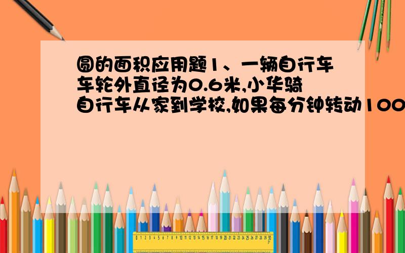 圆的面积应用题1、一辆自行车车轮外直径为0.6米,小华骑自行车从家到学校,如果每分钟转动100周,他从家到学校出发10分钟到达学校,小华家距学校多少米?2、火车轮的外直径长0.9米,如果它分钟