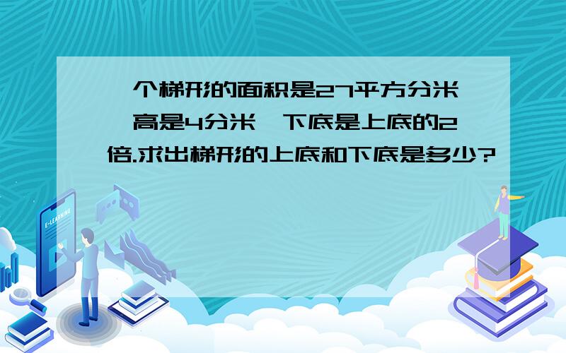 一个梯形的面积是27平方分米,高是4分米,下底是上底的2倍.求出梯形的上底和下底是多少?