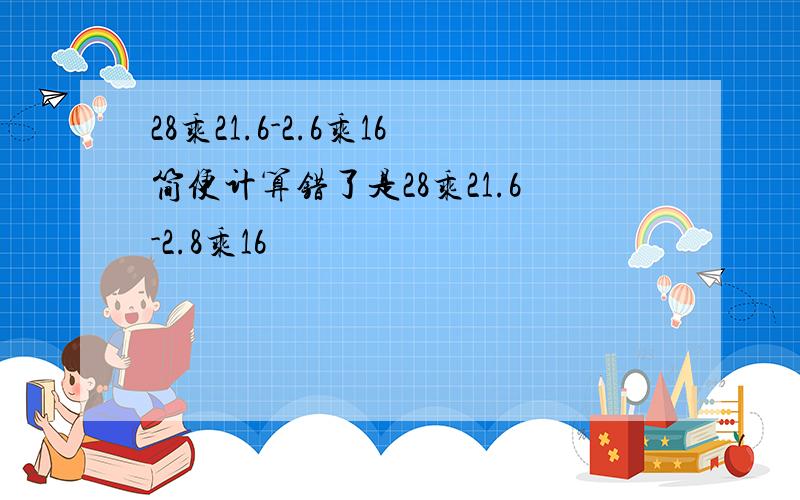 28乘21.6-2.6乘16简便计算错了是28乘21.6-2.8乘16