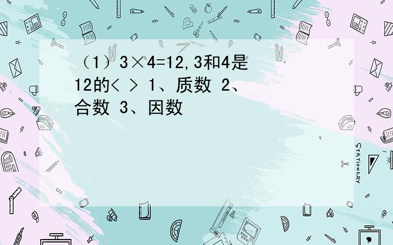 （1）3×4=12,3和4是12的< > 1、质数 2、合数 3、因数