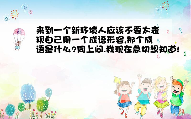 来到一个新环境人应该不要太表现自己用一个成语形容,那个成语是什么?同上问.我现在急切想知道!