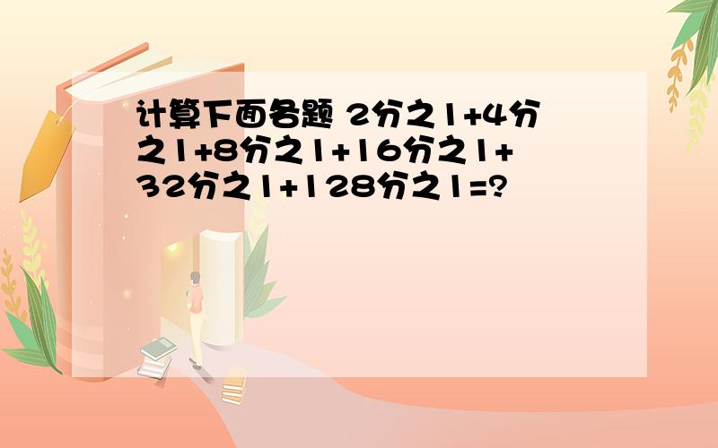 计算下面各题 2分之1+4分之1+8分之1+16分之1+32分之1+128分之1=?