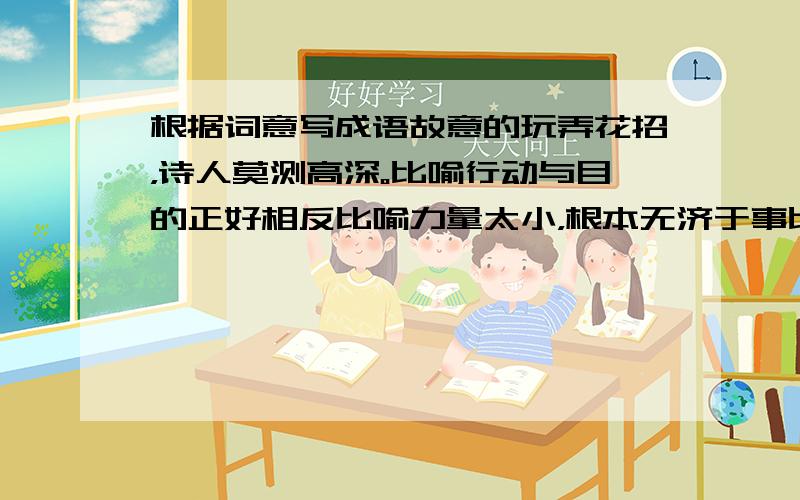 根据词意写成语故意的玩弄花招，诗人莫测高深。比喻行动与目的正好相反比喻力量太小，根本无济于事比喻老人所剩的时间不多了，随时都会死去