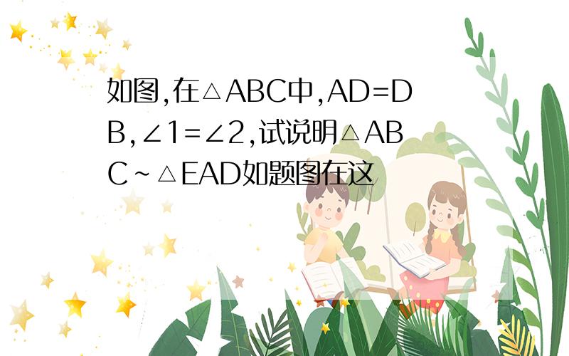 如图,在△ABC中,AD=DB,∠1=∠2,试说明△ABC∽△EAD如题图在这