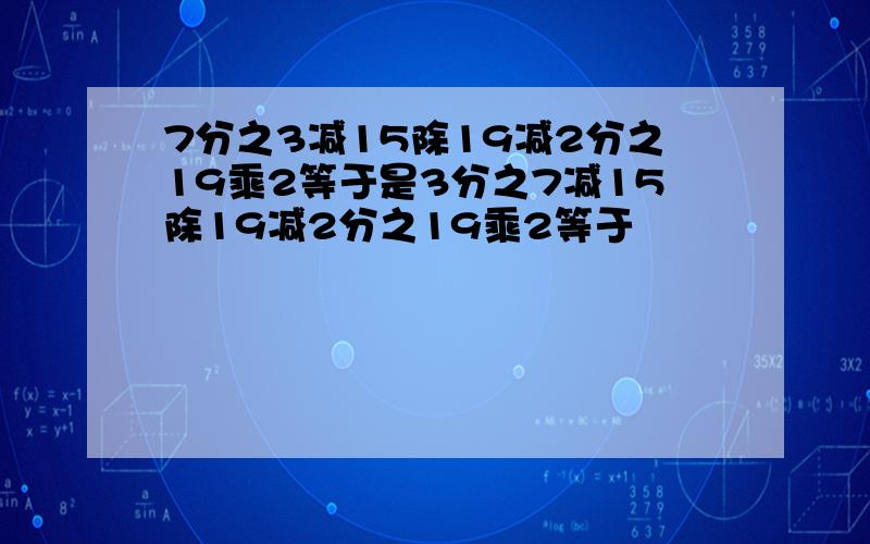 7分之3减15除19减2分之19乘2等于是3分之7减15除19减2分之19乘2等于