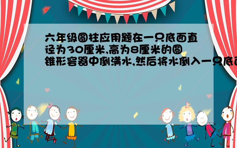 六年级圆柱应用题在一只底面直径为30厘米,高为8厘米的圆锥形容器中倒满水,然后将水倒入一只底面直径为10厘米的圆柱形容器,圆柱形容器中的水有多高?