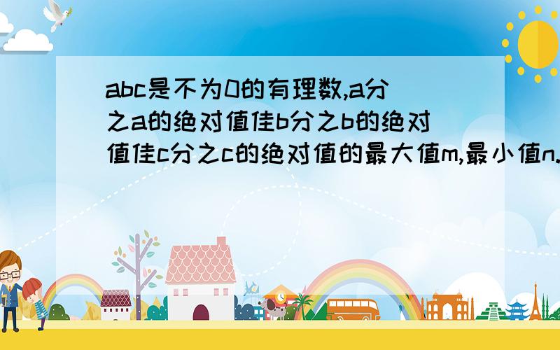 abc是不为0的有理数,a分之a的绝对值佳b分之b的绝对值佳c分之c的绝对值的最大值m,最小值n.m-n的值?