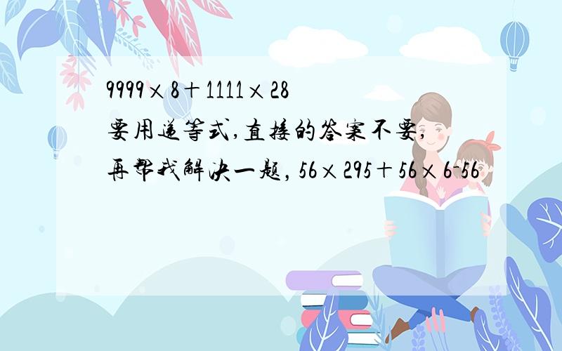 9999×8＋1111×28要用递等式,直接的答案不要,再帮我解决一题，56×295＋56×6－56