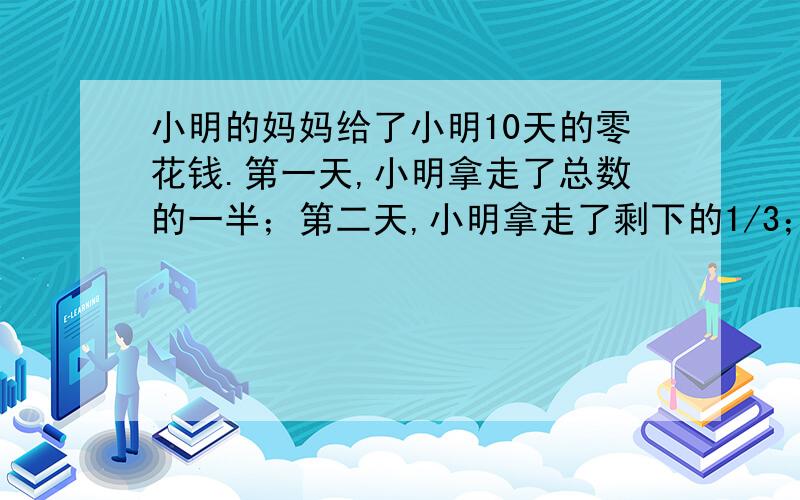 小明的妈妈给了小明10天的零花钱.第一天,小明拿走了总数的一半；第二天,小明拿走了剩下的1/3；第三天,小明拿走了剩下的1/4；第四天,小明拿走了剩下的1/5……第十天,小明只剩下4元钱.问小