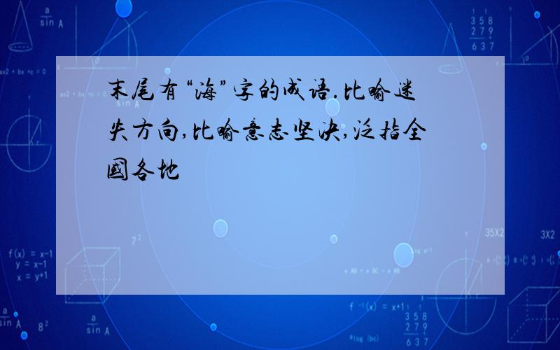 末尾有“海”字的成语.比喻迷失方向,比喻意志坚决,泛指全国各地