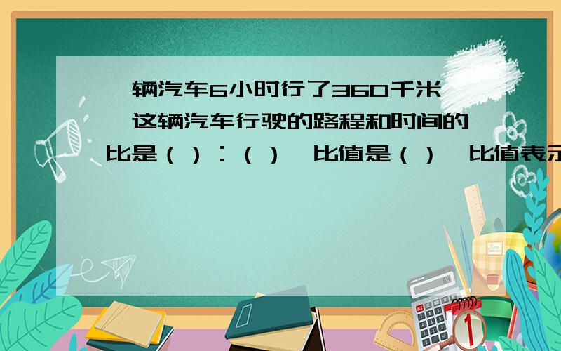 一辆汽车6小时行了360千米,这辆汽车行驶的路程和时间的比是（）：（）,比值是（）,比值表示（）.这辆汽车行驶的时间和路程的比是（）：（）,比值是,比值表示（）