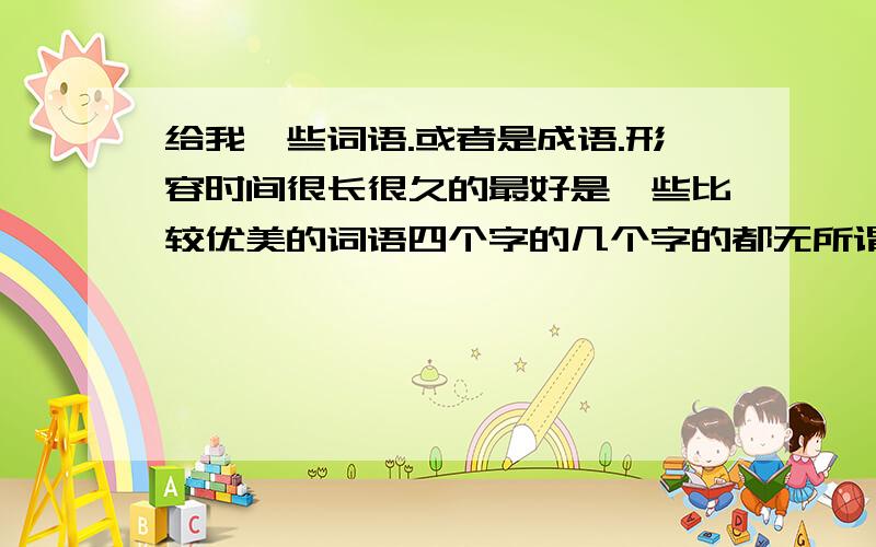 给我一些词语.或者是成语.形容时间很长很久的最好是一些比较优美的词语四个字的几个字的都无所谓反正就是要形容时间很久,很长一段时间的就行了给我二十个就OK了不要关于爱情的.和感