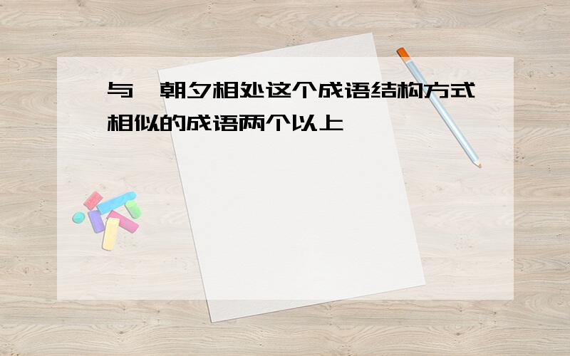 与、朝夕相处这个成语结构方式相似的成语两个以上