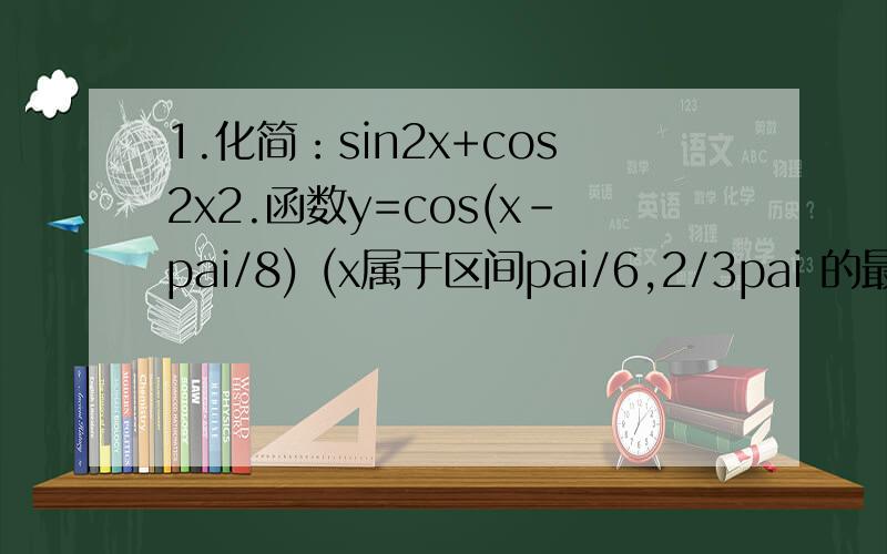 1.化简：sin2x+cos2x2.函数y=cos(x-pai/8) (x属于区间pai/6,2/3pai 的最小值是