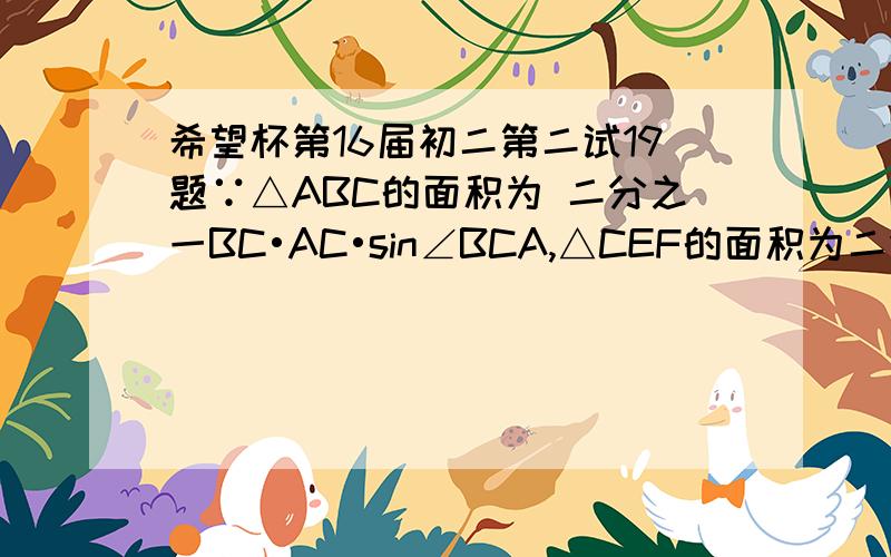 希望杯第16届初二第二试19题∵△ABC的面积为 二分之一BC•AC•sin∠BCA,△CEF的面积为二分之一•CF•sin∠ECF,∠BCA+∠ECF=180°,∴△ABC和△CEF的面积相等,设BC=3,则正方形BDEC的面积为9,四