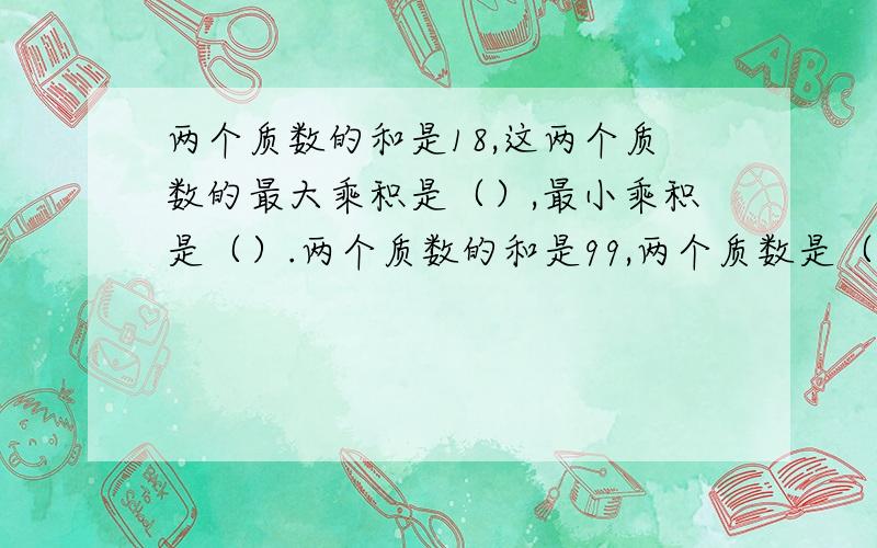 两个质数的和是18,这两个质数的最大乘积是（）,最小乘积是（）.两个质数的和是99,两个质数是（）和（）;两个质数的和小于100的奇数,并且是17的倍数,这两个质数是（）和（）.三个连续自