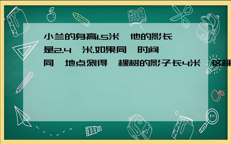 小兰的身高1.5米,他的影长是2.4,米.如果同一时间、同一地点测得一棵树的影子长4米,这棵树有多高?程队修一条水道,每天工作6小时,12天可以完成.如果工作效率的变,每天工作8小时,多少天可以