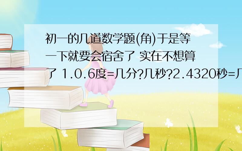 初一的几道数学题(角)于是等一下就要会宿舍了 实在不想算了 1.0.6度=几分?几秒?2.4320秒=几分?3.25.25度=几度?几分?