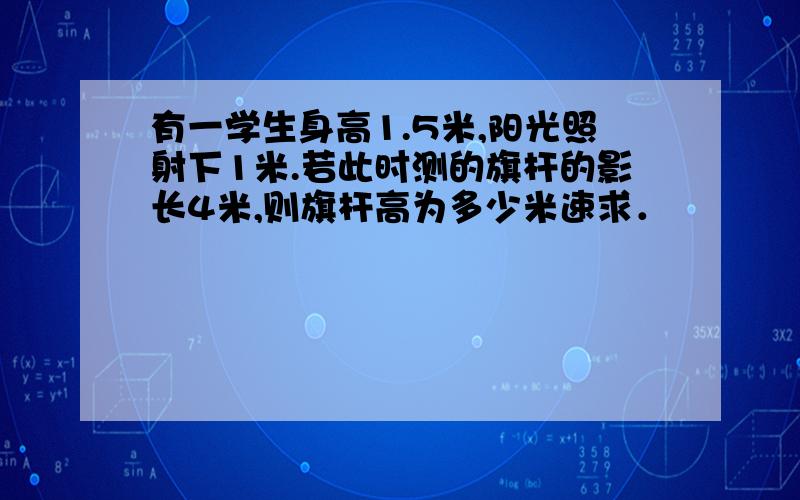 有一学生身高1.5米,阳光照射下1米.若此时测的旗杆的影长4米,则旗杆高为多少米速求．