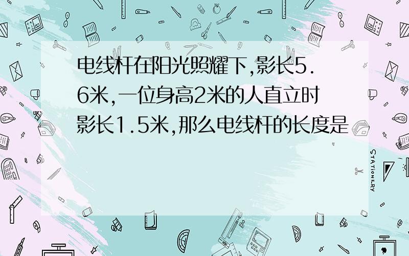 电线杆在阳光照耀下,影长5.6米,一位身高2米的人直立时影长1.5米,那么电线杆的长度是