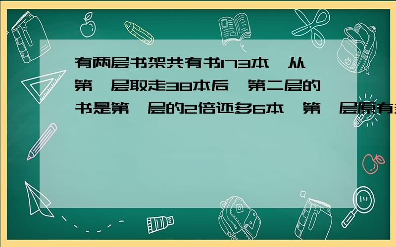 有两层书架共有书173本,从第一层取走38本后,第二层的书是第一层的2倍还多6本,第一层原有多少本书?