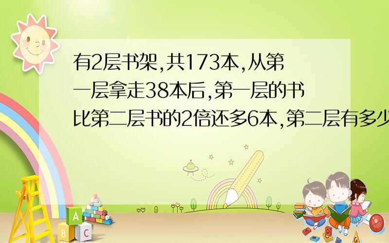 有2层书架,共173本,从第一层拿走38本后,第一层的书比第二层书的2倍还多6本,第二层有多少本?最好要带小标题,分步计算.你们的算式是我有点看不懂，能给我分析分析吗？