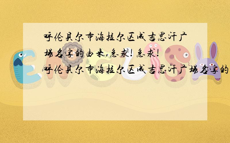 呼伦贝尔市海拉尔区成吉思汗广场名字的由来,急求! 急求!呼伦贝尔市海拉尔区成吉思汗广场名字的在海拉尔的各位同志,帮帮我啊,明天就交啦.是三年级下册语文书里的,口语交际,有全的就更