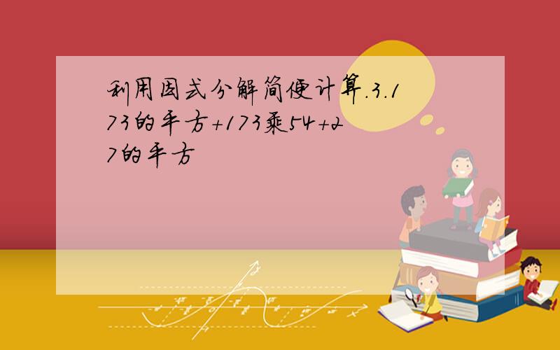 利用因式分解简便计算.3.173的平方+173乘54+27的平方