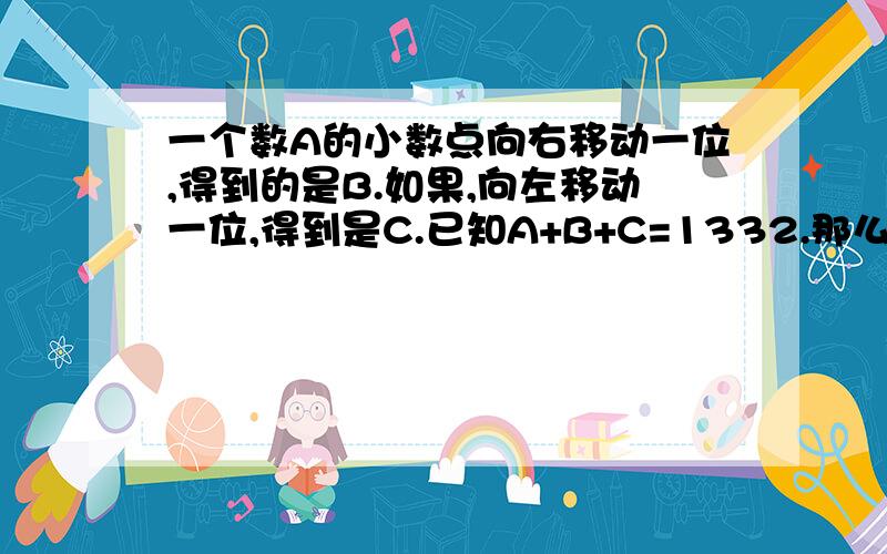 一个数A的小数点向右移动一位,得到的是B.如果,向左移动一位,得到是C.已知A+B+C=1332.那么A是多少?..