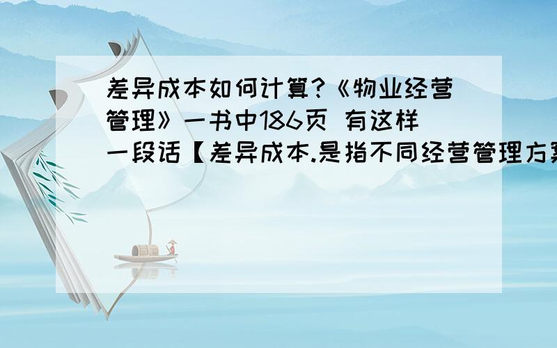 差异成本如何计算?《物业经营管理》一书中186页 有这样一段话【差异成本.是指不同经营管理方案间成本之差异,又称增量成本或减量成本.在数量上,差异成本等于不同方案之间增加或缩小单