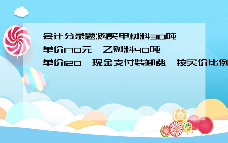 会计分录题:购买甲材料30吨单价170元,乙财料40吨,单价120,现金支付装卸费,按买价比例分配,应该怎么算?他给了一个总额是198元,问各是多少