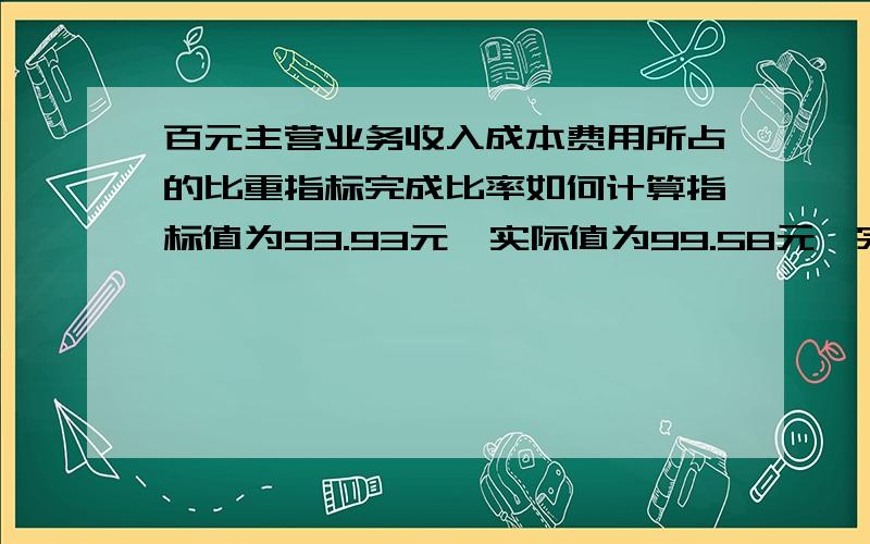 百元主营业务收入成本费用所占的比重指标完成比率如何计算指标值为93.93元,实际值为99.58元,完成比率如何计算,应为多少