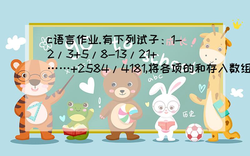 c语言作业.有下列试子：1-2/3+5/8-13/21+……+2584/4181,将各项的和存入数组有下列试子：1-2/3+5/8-13/21+……+2584/4181,将各项的和存入数组,例如将1作为第一项,1-2/3的值作为第二项……,输出各项,在进