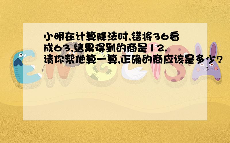 小明在计算除法时,错将36看成63,结果得到的商是12.请你帮他算一算,正确的商应该是多少?