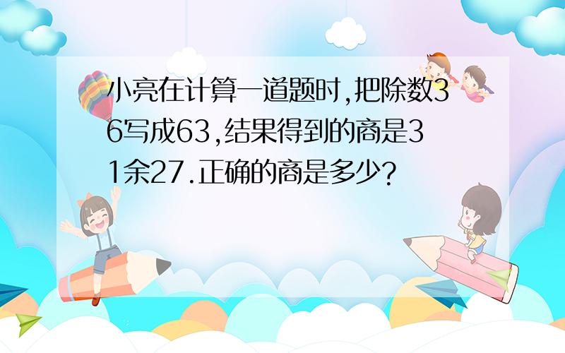 小亮在计算一道题时,把除数36写成63,结果得到的商是31余27.正确的商是多少?