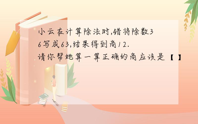 小云在计算除法时,错将除数36写成63,结果得到商12.请你帮她算一算正确的商应该是【 】