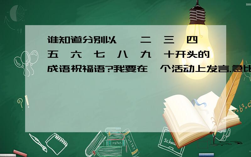 谁知道分别以一,二,三,四,五,六,七,八,九,十开头的成语祝福语?我要在一个活动上发言.急比如说,一.二.三.四.五.六.七.八.九.十.