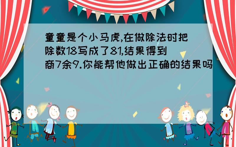 童童是个小马虎,在做除法时把除数18写成了81,结果得到商7余9.你能帮他做出正确的结果吗