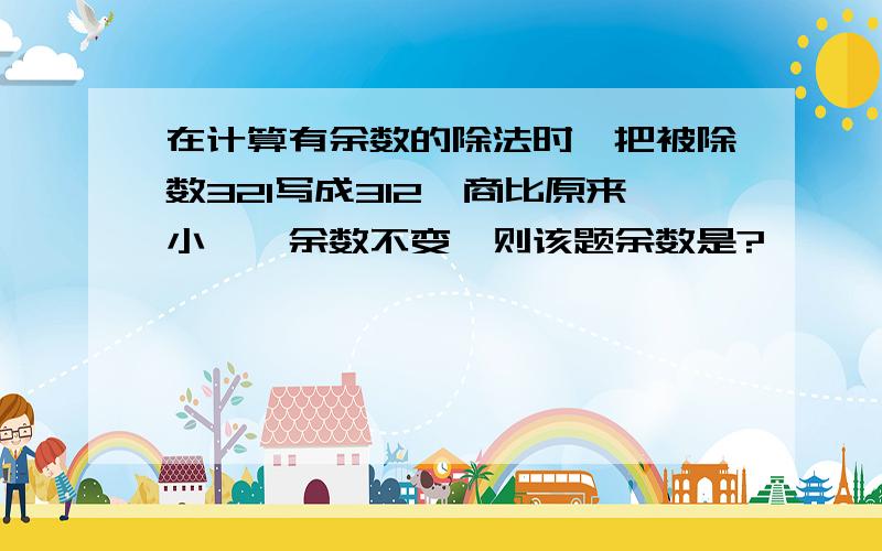 在计算有余数的除法时,把被除数321写成312,商比原来小一,余数不变,则该题余数是?