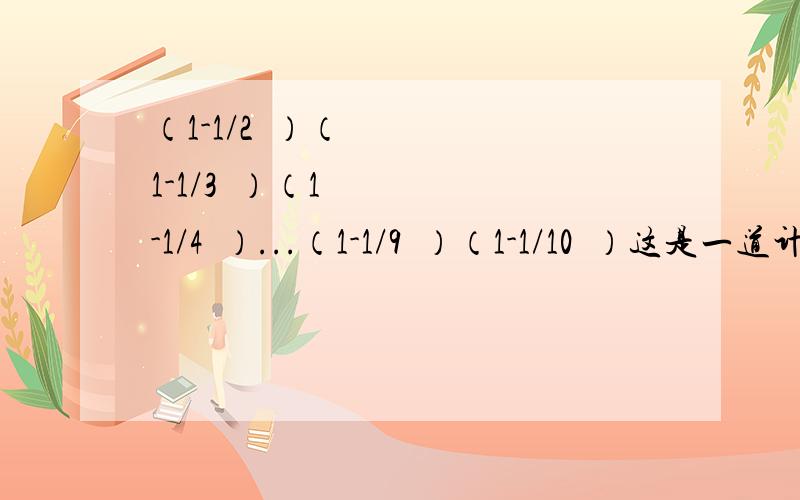 （1-1/2²）（1-1/3²）（1-1/4²）...（1-1/9²）（1-1/10²）这是一道计算题,