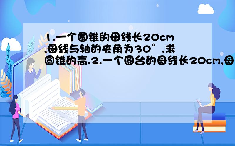 1.一个圆锥的母线长20cm,母线与轴的夹角为30°,求圆锥的高.2.一个圆台的母线长20cm,母线与轴的夹角为30°,上底面的半径为15cm,求圆台的高和下底面的面积.