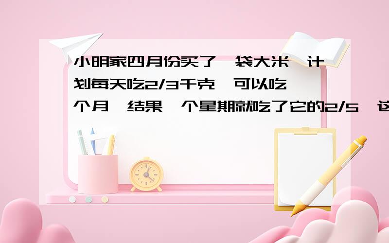 小明家四月份买了一袋大米,计划每天吃2/3千克,可以吃一个月,结果一个星期就吃了它的2/5,这个星期吃了多少千克大米?