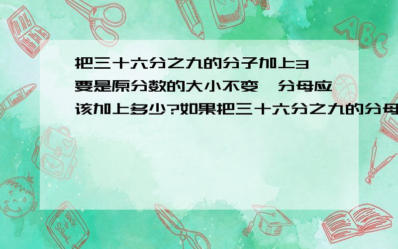 把三十六分之九的分子加上3,要是原分数的大小不变,分母应该加上多少?如果把三十六分之九的分母减去4,要是原分数的大小不变,分子应该减去多少?