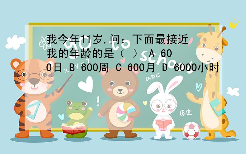 我今年11岁,问：下面最接近我的年龄的是（ ） A 600日 B 600周 C 600月 D 6000小时