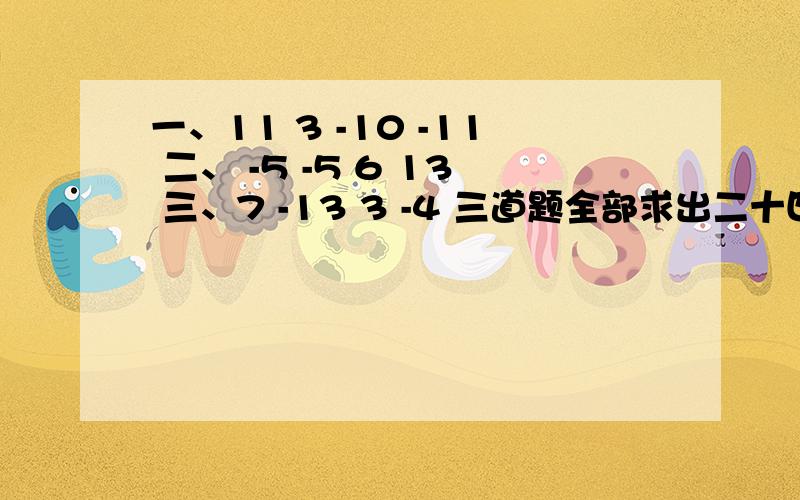 一、11 3 -10 -11 二、 -5 -5 6 13 三、7 -13 3 -4 三道题全部求出二十四或者-24点可以用其中一个数当另一个的乘方,可以让数字调换顺序,不可以用倒数、相反数.可以加括号,等到明早4点,答得越多,我