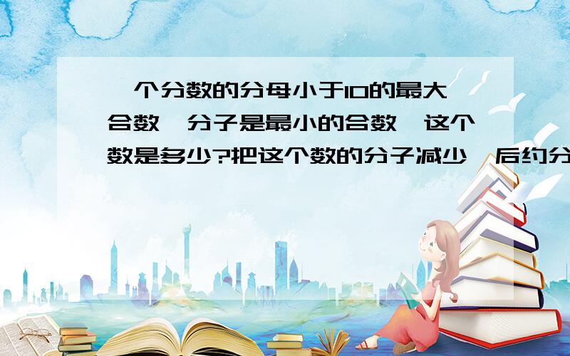 一个分数的分母小于10的最大合数,分子是最小的合数,这个数是多少?把这个数的分子减少一后约分得多少?快